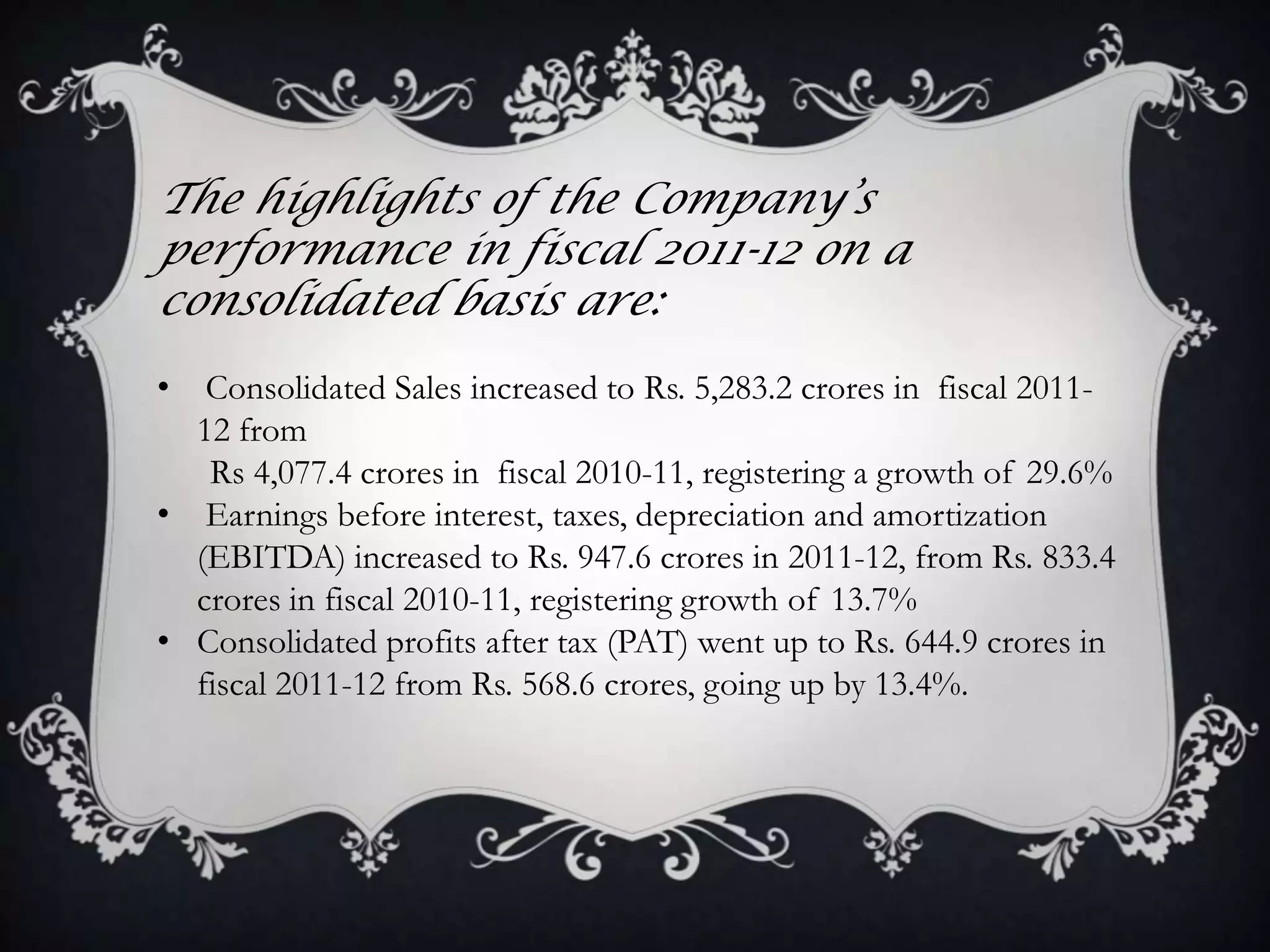 The highlights of the Company’s
performance in fiscal 2011-12 on a
consolidated basis are:
•  Consolidated Sales increased to Rs. 5,283.2 crores in fiscal 2011-
  12 from
   Rs 4,077.4 crores in fiscal 2010-11, registering a growth of 29.6%
• Earnings before interest, taxes, depreciation and amortization
  (EBITDA) increased to Rs. 947.6 crores in 2011-12, from Rs. 833.4
  crores in fiscal 2010-11, registering growth of 13.7%
• Consolidated profits after tax (PAT) went up to Rs. 644.9 crores in
  fiscal 2011-12 from Rs. 568.6 crores, going up by 13.4%.
 