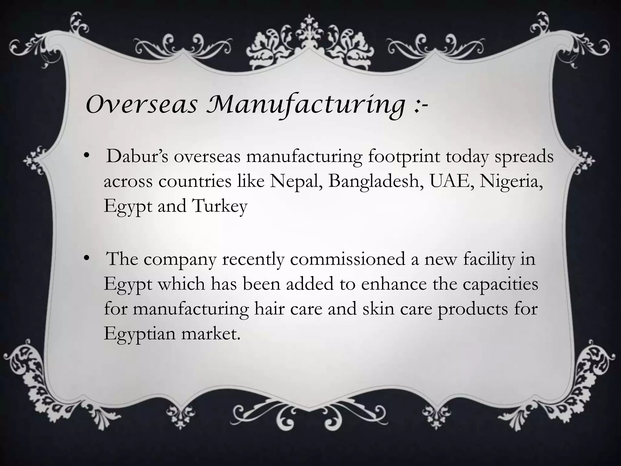 Overseas Manufacturing :-

• Dabur’s overseas manufacturing footprint today spreads
  across countries like Nepal, Bangladesh, UAE, Nigeria,
  Egypt and Turkey

• The company recently commissioned a new facility in
  Egypt which has been added to enhance the capacities
  for manufacturing hair care and skin care products for
  Egyptian market.
 
