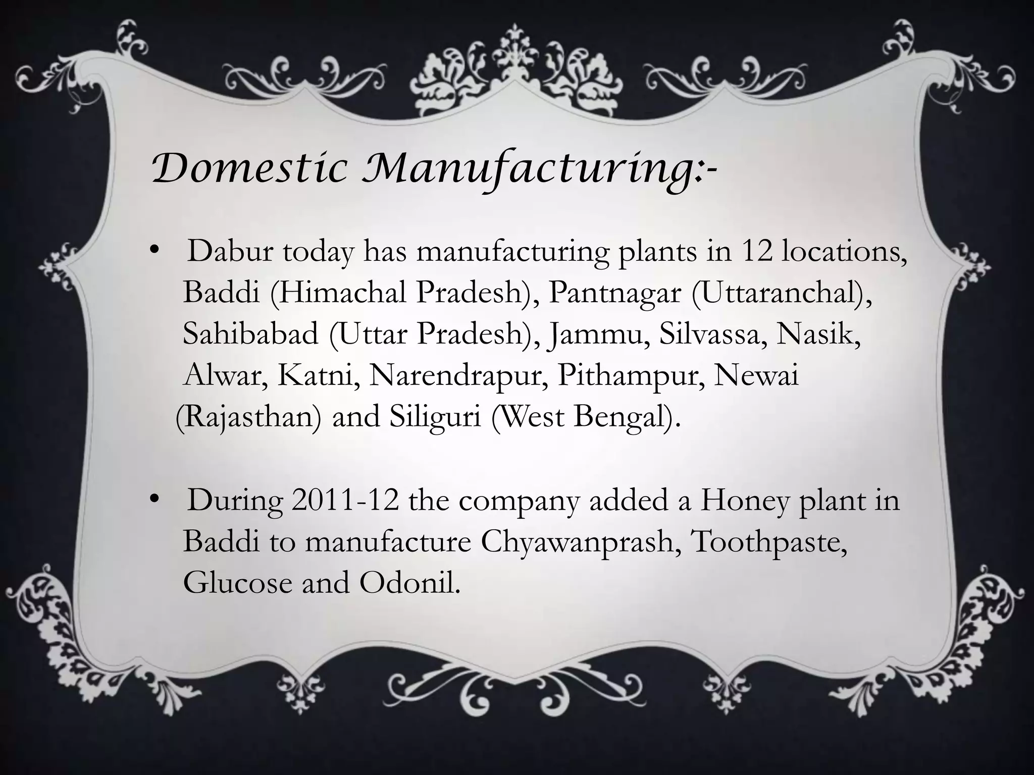 Domestic Manufacturing:-
• Dabur today has manufacturing plants in 12 locations,
   Baddi (Himachal Pradesh), Pantnagar (Uttaranchal),
   Sahibabad (Uttar Pradesh), Jammu, Silvassa, Nasik,
   Alwar, Katni, Narendrapur, Pithampur, Newai
  (Rajasthan) and Siliguri (West Bengal).

• During 2011-12 the company added a Honey plant in
  Baddi to manufacture Chyawanprash, Toothpaste,
  Glucose and Odonil.
 