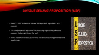 UNIQUE SELLING PROPOSITION (USP)
• Dabur's USP is its focus on natural and Ayurvedic ingredients in its
products
• The company has a reputation for producing high-quality, effective
products that are gentle on the body
• Dabur also emphasizes sustainability and ethical sourcing practices in its
supply chain
 