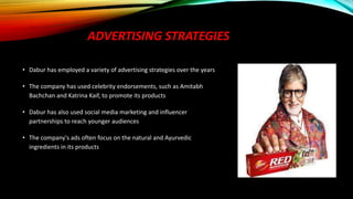 ADVERTISING STRATEGIES
• Dabur has employed a variety of advertising strategies over the years
• The company has used celebrity endorsements, such as Amitabh
Bachchan and Katrina Kaif, to promote its products
• Dabur has also used social media marketing and influencer
partnerships to reach younger audiences
• The company's ads often focus on the natural and Ayurvedic
ingredients in its products
 