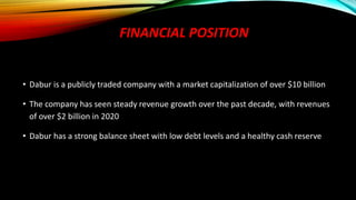 FINANCIAL POSITION
• Dabur is a publicly traded company with a market capitalization of over $10 billion
• The company has seen steady revenue growth over the past decade, with revenues
of over $2 billion in 2020
• Dabur has a strong balance sheet with low debt levels and a healthy cash reserve
 