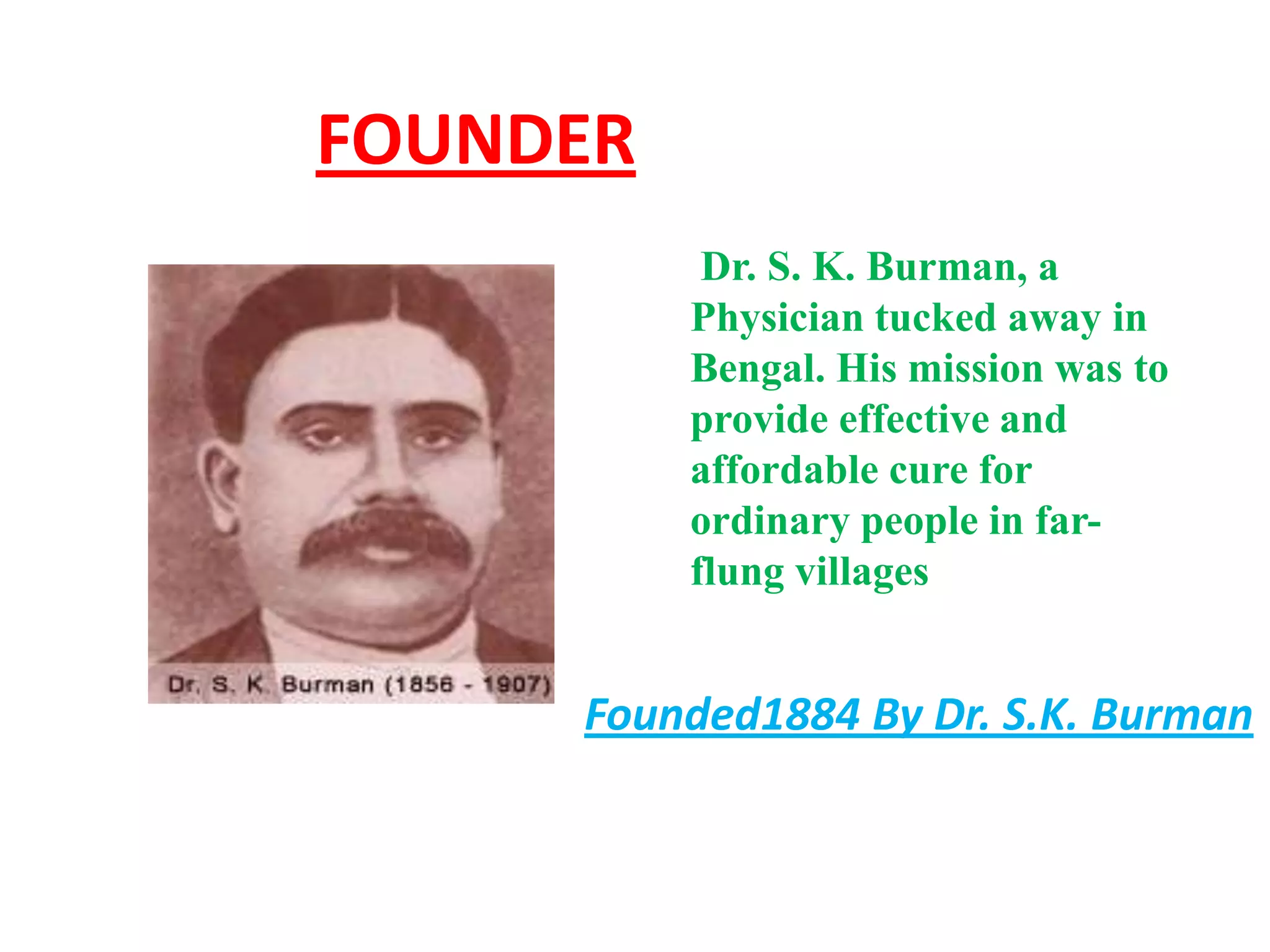 FOUNDER
           Dr. S. K. Burman, a
          Physician tucked away in
          Bengal. His mission was to
          provide effective and
          affordable cure for
          ordinary people in far-
          flung villages


     Founded1884 By Dr. S.K. Burman
 