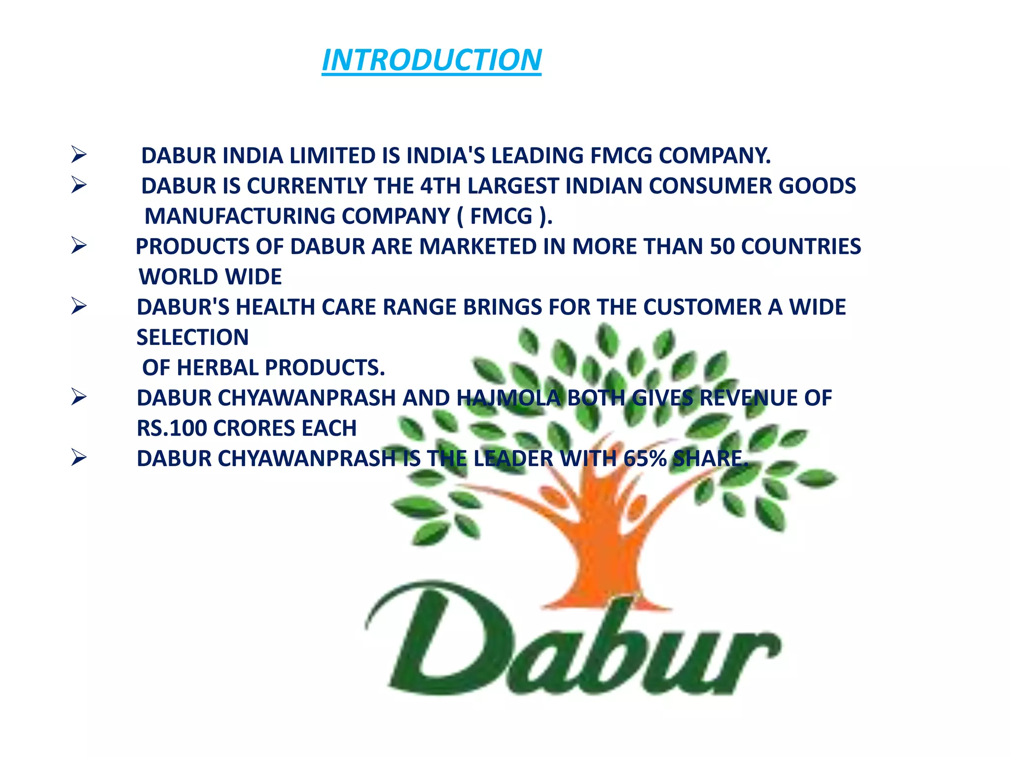 INTRODUCTION

   DABUR INDIA LIMITED IS INDIA'S LEADING FMCG COMPANY.
   DABUR IS CURRENTLY THE 4TH LARGEST INDIAN CONSUMER GOODS
     MANUFACTURING COMPANY ( FMCG ).
   PRODUCTS OF DABUR ARE MARKETED IN MORE THAN 50 COUNTRIES
    WORLD WIDE
   DABUR'S HEALTH CARE RANGE BRINGS FOR THE CUSTOMER A WIDE
    SELECTION
     OF HERBAL PRODUCTS.
   DABUR CHYAWANPRASH AND HAJMOLA BOTH GIVES REVENUE OF
    RS.100 CRORES EACH
   DABUR CHYAWANPRASH IS THE LEADER WITH 65% SHARE.
 