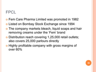 FPCL
 Fem Care Pharma Limited was promoted in 1982
 Listed on Bombay Stock Exchange since 1994

 The company markets bleach, liquid soaps and hair
  removing creams under the ‘Fem’ brand
 Distribution reach covering 1,25,000 retail outlets;
  also covers 25,000 parlours directly
 Highly profitable company with gross margins of
  over 60%



                                                         39
 