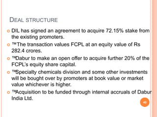 DEAL STRUCTURE
 DIL has signed an agreement to acquire 72.15% stake from
  the existing promoters.
 ™The transaction values FCPL at an equity value of Rs
  282.4 crores.
™  Dabur to make an open offer to acquire further 20% of the
  FCPL’s equity share capital.
™  Specialty chemicals division and some other investments
  will be bought over by promoters at book value or market
  value whichever is higher.
™  Acquisition to be funded through internal accruals of Dabur
  India Ltd.
                                                           40
 