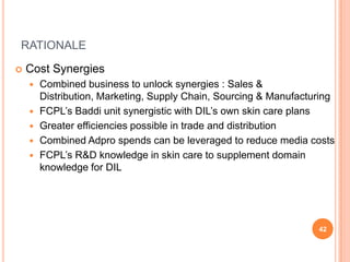 RATIONALE

   Cost Synergies
       Combined business to unlock synergies : Sales &
        Distribution, Marketing, Supply Chain, Sourcing & Manufacturing
       FCPL’s Baddi unit synergistic with DIL’s own skin care plans
       Greater efficiencies possible in trade and distribution
       Combined Adpro spends can be leveraged to reduce media costs
       FCPL’s R&D knowledge in skin care to supplement domain
        knowledge for DIL




                                                                   42
 