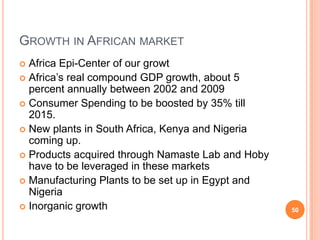 GROWTH IN AFRICAN MARKET
 Africa Epi-Center of our growt
 Africa’s real compound GDP growth, about 5
  percent annually between 2002 and 2009
 Consumer Spending to be boosted by 35% till
  2015.
 New plants in South Africa, Kenya and Nigeria
  coming up.
 Products acquired through Namaste Lab and Hoby
  have to be leveraged in these markets
 Manufacturing Plants to be set up in Egypt and
  Nigeria
 Inorganic growth                                 50
 