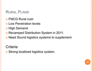 RURAL PLANS
 FMCG Rural rush
 Low Penetration levels

 High Demand

 Revamped Distribution System in 2011.

 Need Sound logistics systems to supplement



Criteria
   Strong localized logistics system.


                                               52
 
