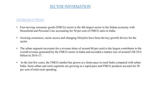 INTRODUCTION:
• Fast-moving consumer goods (FMCG) sector is the 4th largest sector in the Indian economy with
Household and Personal Care accounting for 50 per cent of FMCG sales in India.
• Growing awareness, easier access and changing lifestyles have been the key growth drivers for the
sector.
• The urban segment (accounts for a revenue share of around 60 per cent) is the largest contributor to the
overall revenue generated by the FMCG sector in India and recorded a market size of around US$ 29.4
billion in 2016-17.
• In the last few years, the FMCG market has grown at a faster pace in rural India compared with urban
India. Semi-urban and rural segments are growing at a rapid pace and FMCG products account for 50
per cent of total rural spending.
SECTOR INFORMATION
 