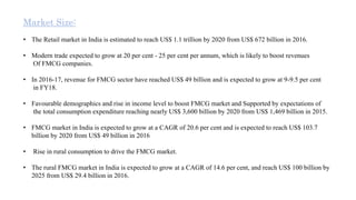 Market Size:
• The Retail market in India is estimated to reach US$ 1.1 trillion by 2020 from US$ 672 billion in 2016.
• Modern trade expected to grow at 20 per cent - 25 per cent per annum, which is likely to boost revenues
Of FMCG companies.
• In 2016-17, revenue for FMCG sector have reached US$ 49 billion and is expected to grow at 9-9.5 per cent
in FY18.
• Favourable demographics and rise in income level to boost FMCG market and Supported by expectations of
the total consumption expenditure reaching nearly US$ 3,600 billion by 2020 from US$ 1,469 billion in 2015.
• FMCG market in India is expected to grow at a CAGR of 20.6 per cent and is expected to reach US$ 103.7
billion by 2020 from US$ 49 billion in 2016
• Rise in rural consumption to drive the FMCG market.
• The rural FMCG market in India is expected to grow at a CAGR of 14.6 per cent, and reach US$ 100 billion by
2025 from US$ 29.4 billion in 2016.
 