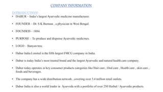 COMPANY INFORMATION
INTRODUCTION:
• DABUR – India’s largest Ayurvedic medicine manufacturer.
• FOUNDER – Dr. S K Burman , a physician in West Bengal.
• FOUNDED – 1884.
• PURPOSE – To produce and dispense Ayurvedic medicines.
• LOGO – Banyan tree.
• Dabur India Limited is the fifth largest FMCG company in India.
• Dabur is today India’s most trusted brand and the largest Ayurvedic and natural health care company.
• Dabur today operates in key consumer products categories like Hair care , Oral care , Health care , skin care ,
foods and beverages.
• The company has a wide distribution network , covering over 3.4 million retail outlets.
• Dabur India is also a world leader in Ayurveda with a portfolio of over 250 Herbal / Ayurvedic products.
 