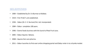 MILESTONES:
• 1984 – Established by Dr. S k Burman at Kolkata.
• 1919 – First ‘R & D’ unit established.
• 1936 - Dabur (Dr. S K Burman) Pvt. Ltd. Incorporated.
• 1984 – Dabur completes 100 years.
• 1996 – Events foods business with the launch of Real Fruit Juice.
• 2005 – Dabur Aquires Balsara.
• 2008 – Aquires fem care pharma.
• 2011 – Dabur launches its first-ever online shopping portal and Dabur enter in to sriLanka market
 