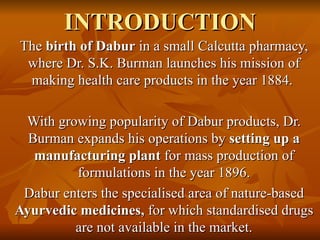 INTRODUCTION The  birth of Dabur  in a small Calcutta pharmacy, where Dr. S.K. Burman launches his mission of making health care products in the year 1884.  With growing popularity of Dabur products, Dr. Burman expands his operations by  setting up a manufacturing plant  for mass production of formulations in the year 1896. Dabur enters the specialised area of nature-based  Ayurvedic medicines,  for which standardised drugs are not available in the market. 