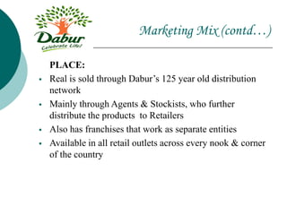 Marketing Mix (contd…)
PLACE:
 Real is sold through Dabur’s 125 year old distribution
network
 Mainly through Agents & Stockists, who further
distribute the products to Retailers
 Also has franchises that work as separate entities
 Available in all retail outlets across every nook & corner
of the country
 