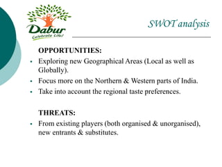 SWOT analysis
OPPORTUNITIES:
 Exploring new Geographical Areas (Local as well as
Globally).
 Focus more on the Northern & Western parts of India.
 Take into account the regional taste preferences.
THREATS:
 From existing players (both organised & unorganised),
new entrants & substitutes.
 