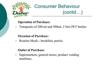 Consumer Behaviour
(contd…)
Operation of Purchase:
 Tetrapacks of 200 ml and 500ml, 2 litre PET bottles
Occasion of Purchase:
 Routine Meals - breakfast, parties
Outlet of Purchase:
 Supermarkets, general stores, product vending
machines.
 