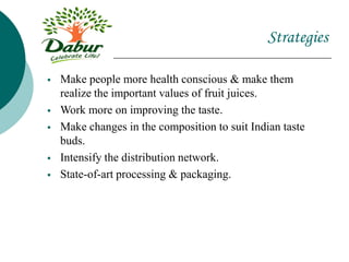 Strategies
 Make people more health conscious & make them
realize the important values of fruit juices.
 Work more on improving the taste.
 Make changes in the composition to suit Indian taste
buds.
 Intensify the distribution network.
 State-of-art processing & packaging.
 