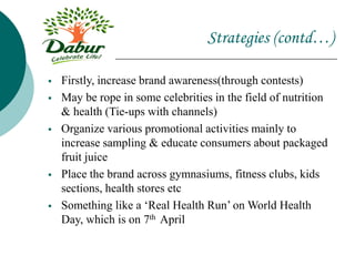 Strategies (contd…)
 Firstly, increase brand awareness(through contests)
 May be rope in some celebrities in the field of nutrition
& health (Tie-ups with channels)
 Organize various promotional activities mainly to
increase sampling & educate consumers about packaged
fruit juice
 Place the brand across gymnasiums, fitness clubs, kids
sections, health stores etc
 Something like a ‘Real Health Run’ on World Health
Day, which is on 7th April
 