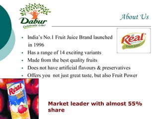  India’s No.1 Fruit Juice Brand launched
in 1996
 Has a range of 14 exciting variants
 Made from the best quality fruits
 Does not have artificial flavours & preservatives
 Offers you not just great taste, but also Fruit Power
About Us
Market leader with almost 55%
share
 
