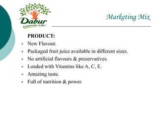 Marketing Mix
PRODUCT:
 New Flavour.
 Packaged fruit juice available in different sizes.
 No artificial flavours & preservatives.
 Loaded with Vitamins like A, C, E.
 Amazing taste.
 Full of nutrition & power.
 