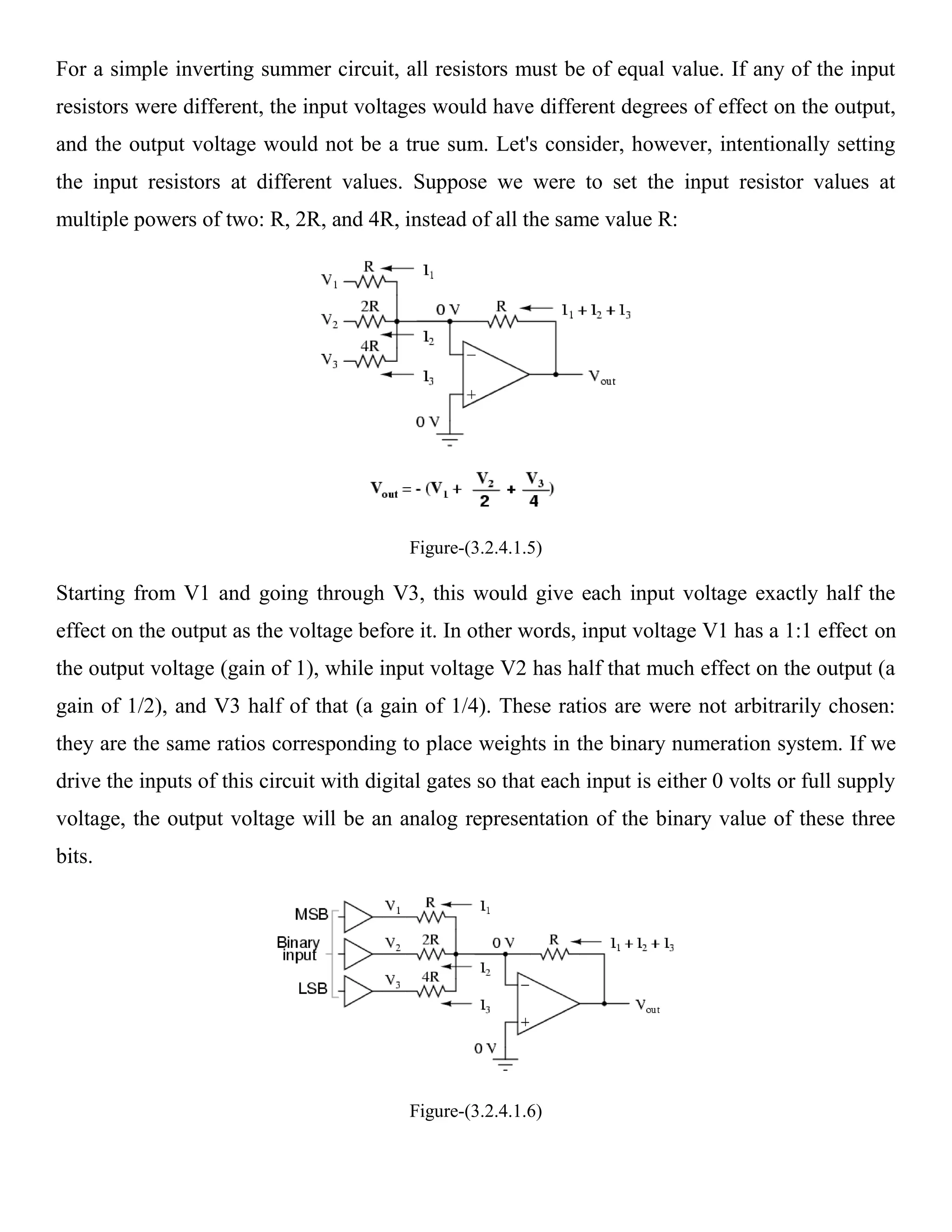 For a simple inverting summer circuit, all resistors must be of equal value. If any of the input
resistors were different, the input voltages would have different degrees of effect on the output,
and the output voltage would not be a true sum. Let's consider, however, intentionally setting
the input resistors at different values. Suppose we were to set the input resistor values at
multiple powers of two: R, 2R, and 4R, instead of all the same value R:




                                           Figure-(3.2.4.1.5)

Starting from V1 and going through V3, this would give each input voltage exactly half the
effect on the output as the voltage before it. In other words, input voltage V1 has a 1:1 effect on
the output voltage (gain of 1), while input voltage V2 has half that much effect on the output (a
gain of 1/2), and V3 half of that (a gain of 1/4). These ratios are were not arbitrarily chosen:
they are the same ratios corresponding to place weights in the binary numeration system. If we
drive the inputs of this circuit with digital gates so that each input is either 0 volts or full supply
voltage, the output voltage will be an analog representation of the binary value of these three
bits.




                                           Figure-(3.2.4.1.6)
 