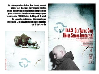De ce magma insalubre, Fox, jeune paumé
     parmi tant d'autres, entreprend contre
 vents et marées de monter une expédition
  pour traverser la méditerranée et gagner
les rives de l'UMA (Union du Magreh Arabe)
       la nouvelle puissance démocratique
 montante ... le nouvel espoir d'une société
                            qui à tout perdu.
 