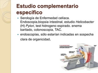 Estudio complementario
específico
 Serología de Enfermedad celíaca.
Endoscopia,biopsia intestinal, estudio Helicobacter
(H) Pylori, test hidrogeno espirado. enema
baritado, colonoscopia, TAC.
 endoscopías, sólo estarían indicadas en sospecha
clara de organicidad.
 