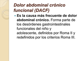Dolor abdominal crónico
funcional (DACF)
 Es la causa más frecuente de dolor
abdominal crónico. Forma parte de
los desórdenes gastrointestinales
funcionales del niño y
adolescente, definidos por Roma II y
redefinidos por los criterios Roma III.
 