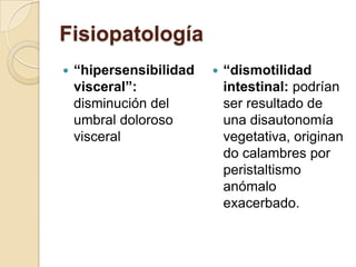 Fisiopatología
 “hipersensibilidad
visceral”:
disminución del
umbral doloroso
visceral
 “dismotilidad
intestinal: podrían
ser resultado de
una disautonomía
vegetativa, originan
do calambres por
peristaltismo
anómalo
exacerbado.
 