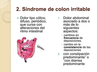 2. Síndrome de colon irritable
 Dolor tipo cólico,
difuso, periódico,
que cursa con
alteraciones del
ritmo intestinal
1. Dolor abdominal
asociado a dos o
más de lo
siguientes
aspectos:
◦ cambios en
frecuencia de
deposiciones.
◦ cambio en la
consistencia de las
deposiciones
2. con constipación
predominante” o
“con diarrea
predominante
 