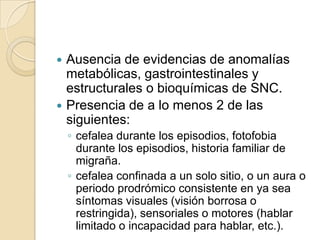  Ausencia de evidencias de anomalías
metabólicas, gastrointestinales y
estructurales o bioquímicas de SNC.
 Presencia de a lo menos 2 de las
siguientes:
◦ cefalea durante los episodios, fotofobia
durante los episodios, historia familiar de
migraña.
◦ cefalea confinada a un solo sitio, o un aura o
periodo prodrómico consistente en ya sea
síntomas visuales (visión borrosa o
restringida), sensoriales o motores (hablar
limitado o incapacidad para hablar, etc.).
 