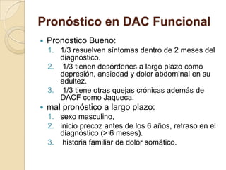 Pronóstico en DAC Funcional
 Pronostico Bueno:
1. 1/3 resuelven síntomas dentro de 2 meses del
diagnóstico.
2. 1/3 tienen desórdenes a largo plazo como
depresión, ansiedad y dolor abdominal en su
adultez.
3. 1/3 tiene otras quejas crónicas además de
DACF como Jaqueca.
 mal pronóstico a largo plazo:
1. sexo masculino,
2. inicio precoz antes de los 6 años, retraso en el
diagnóstico (> 6 meses).
3. historia familiar de dolor somático.
 