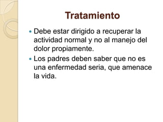 Tratamiento
 Debe estar dirigido a recuperar la
actividad normal y no al manejo del
dolor propiamente.
 Los padres deben saber que no es
una enfermedad seria, que amenace
la vida.
 