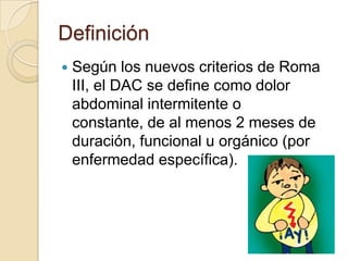 Definición
 Según los nuevos criterios de Roma
III, el DAC se define como dolor
abdominal intermitente o
constante, de al menos 2 meses de
duración, funcional u orgánico (por
enfermedad específica).
 