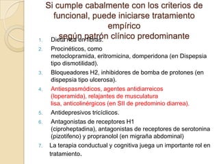 Si cumple cabalmente con los criterios de
funcional, puede iniciarse tratamiento
empírico
según patrón clínico predominante1. Dieta rica en fibras.
2. Procinéticos, como
metoclopramida, eritromicina, domperidona (en Dispepsia
tipo dismotilidad).
3. Bloqueadores H2, inhibidores de bomba de protones (en
dispepsia tipo ulcerosa).
4. Antiespasmódicos, agentes antidiarreicos
(loperamida), relajantes de musculatura
lisa, anticolinérgicos (en SII de predominio diarrea).
5. Antidepresivos tricíclicos.
6. Antagonistas de receptores H1
(ciproheptadina), antagonistas de receptores de serotonina
(pizotifeno) y propranolol (en migraña abdominal)
7. La terapia conductual y cognitiva juega un importante rol en
tratamiento.
 