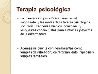 Terapia psicológica
 La intervención psicológica tiene un rol
importante, y las metas de la terapia psicológica
son modifi car pensamientos, opiniones, y
respuestas conductuales para síntomas y efectos
de la enfermedad.
 Además se cuenta con herramientas como
terapias de relajación, de reforzamiento, hipnosis y
terapias familiares.
 