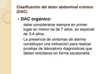 Clasificación del dolor abdominal crónico
(DAC)
 DAC orgánico:
◦ debe considerarse siempre en primer
lugar en menor es de 7 años, en especial
de 3-4 años.
◦ La presencia de síntomas de alarma
constituyen una indicación para realizar
pruebas de laboratorio diagnósticas que
deben solicitarse en forma escalonada.
 