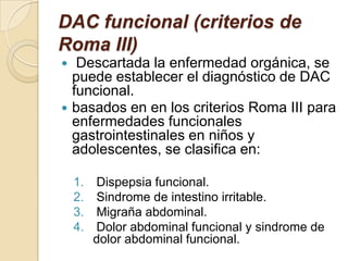 DAC funcional (criterios de
Roma III)
 Descartada la enfermedad orgánica, se
puede establecer el diagnóstico de DAC
funcional.
 basados en en los criterios Roma III para
enfermedades funcionales
gastrointestinales en niños y
adolescentes, se clasifica en:
1. Dispepsia funcional.
2. Sindrome de intestino irritable.
3. Migraña abdominal.
4. Dolor abdominal funcional y sindrome de
dolor abdominal funcional.
 