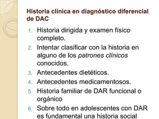 Historia clínica en diagnóstico diferencial
de DAC
1. Historia dirigida y examen físico
completo.
2. Intentar clasificar con la historia en
alguno de los patrones clínicos
conocidos.
3. Antecedentes dietéticos.
4. Antecedentes medicamentosos.
5. Historia familiar de DAR funcional o
orgánico
6. Sobre todo en adolescentes con DAR
es fundamental una historia social
 