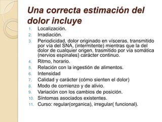 Una correcta estimación del
dolor incluye
1. Localización.
2. Irradiación.
3. Periodicidad, dolor originado en vísceras, transmitido
por vía del SNA, (intermitente) mientras que la del
dolor de cualquier origen, trasmitido por vía somática
(nervios espinales) carácter continuo.
4. Ritmo, horario.
5. Relación con la ingestión de alimentos.
6. Intensidad
7. Calidad y carácter (cómo sienten el dolor)
8. Modo de comienzo y de alivio.
9. Variación con los cambios de posición.
10. Síntomas asociados existentes.
11. Curso: regular(organica), irregular( funcional).
 