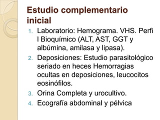 Estudio complementario
inicial
1. Laboratorio: Hemograma. VHS. Perfi
l Bioquímico (ALT, AST, GGT y
albúmina, amilasa y lipasa).
2. Deposiciones: Estudio parasitológico
seriado en heces Hemorragias
ocultas en deposiciones, leucocitos
eosinófilos.
3. Orina Completa y urocultivo.
4. Ecografía abdominal y pélvica
 