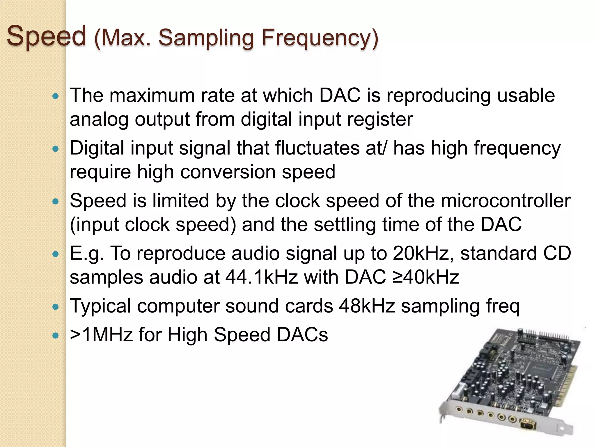 Speed (Max. Sampling Frequency)
 The maximum rate at which DAC is reproducing usable
analog output from digital input register
 Digital input signal that fluctuates at/ has high frequency
require high conversion speed
 Speed is limited by the clock speed of the microcontroller
(input clock speed) and the settling time of the DAC
 E.g. To reproduce audio signal up to 20kHz, standard CD
samples audio at 44.1kHz with DAC ≥40kHz
 Typical computer sound cards 48kHz sampling freq
 >1MHz for High Speed DACs
 