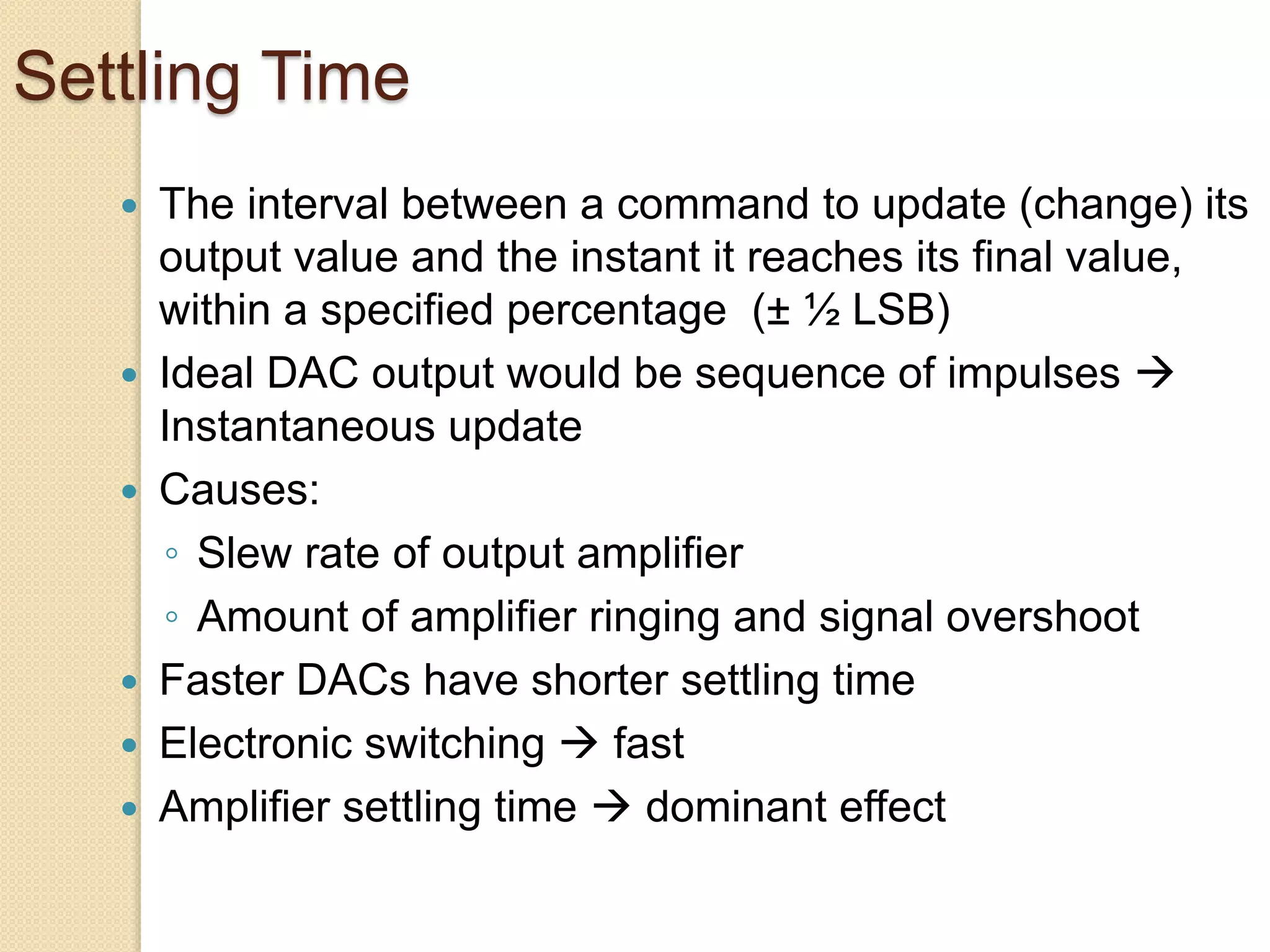 Settling Time
 The interval between a command to update (change) its
output value and the instant it reaches its final value,
within a specified percentage (± ½ LSB)
 Ideal DAC output would be sequence of impulses 
Instantaneous update
 Causes:
◦ Slew rate of output amplifier
◦ Amount of amplifier ringing and signal overshoot
 Faster DACs have shorter settling time
 Electronic switching  fast
 Amplifier settling time  dominant effect
 