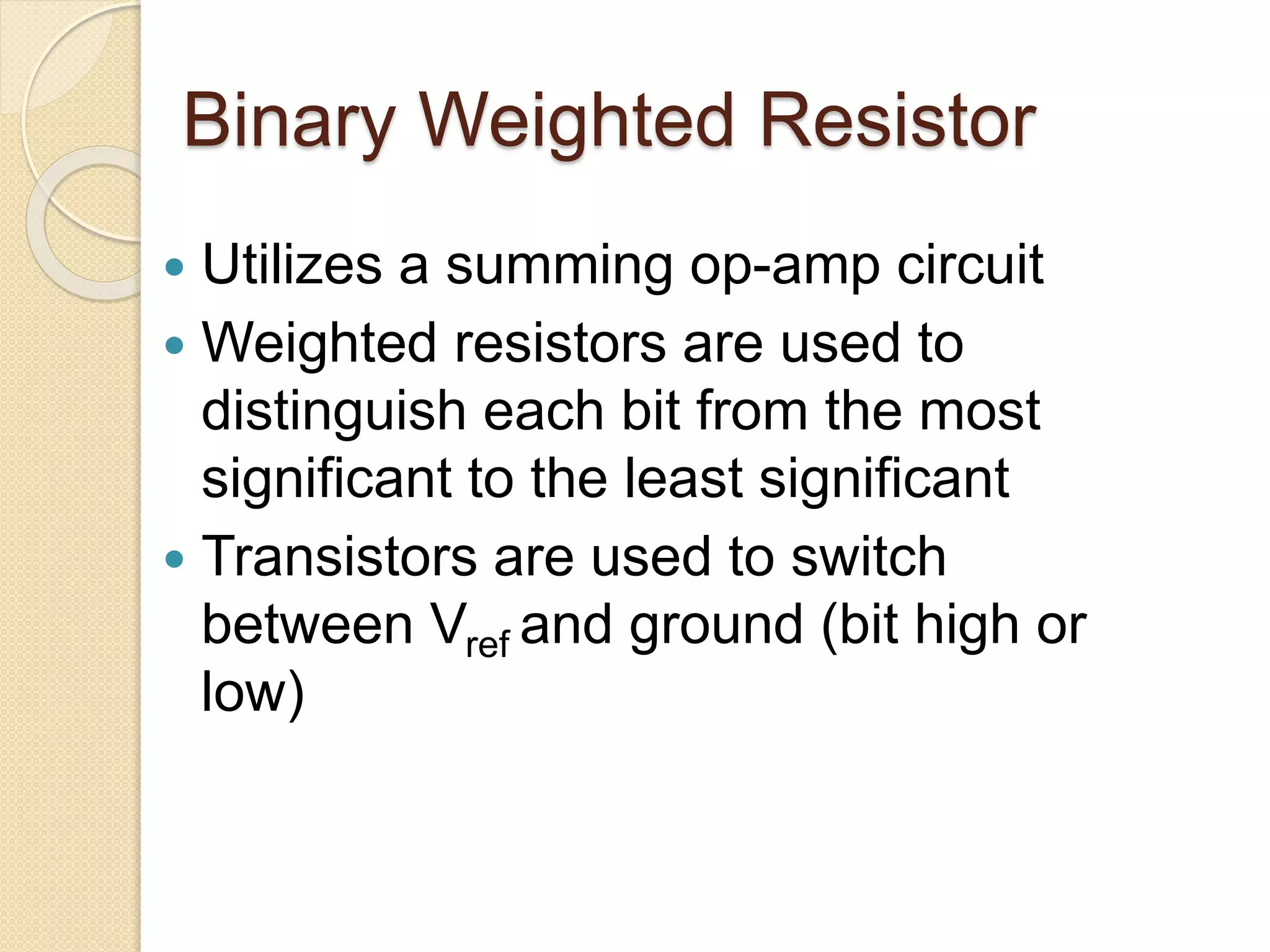 Binary Weighted Resistor
 Utilizes a summing op-amp circuit
 Weighted resistors are used to
distinguish each bit from the most
significant to the least significant
 Transistors are used to switch
between Vref and ground (bit high or
low)
 