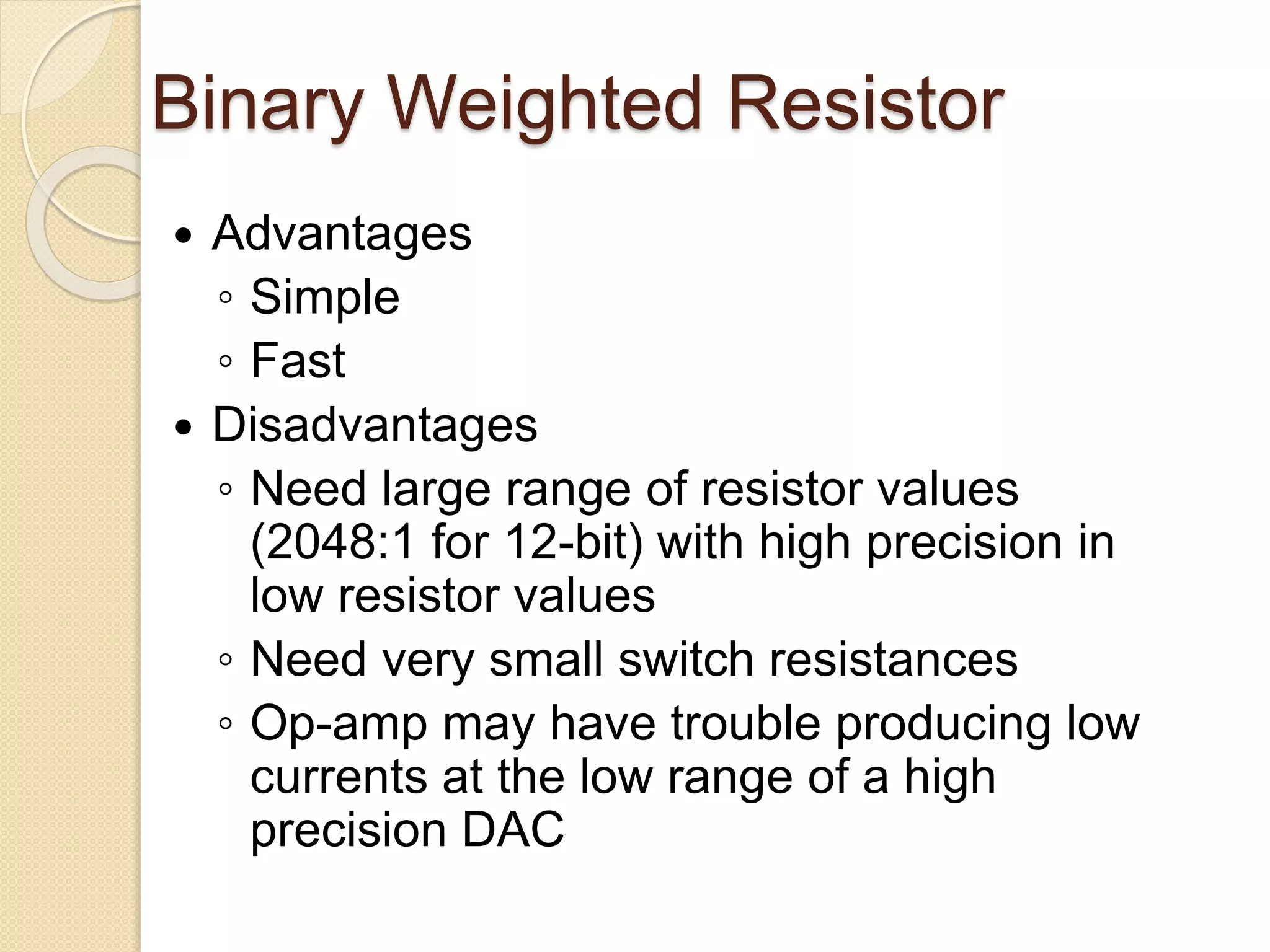 Binary Weighted Resistor
 Advantages
◦ Simple
◦ Fast
 Disadvantages
◦ Need large range of resistor values
(2048:1 for 12-bit) with high precision in
low resistor values
◦ Need very small switch resistances
◦ Op-amp may have trouble producing low
currents at the low range of a high
precision DAC
 