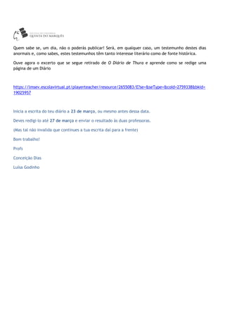 Quem sabe se, um dia, não o poderás publicar! Será, em qualquer caso, um testemunho destes dias
anormais e, como sabes, estes testemunhos têm tanto interesse literário como de fonte histórica.
Ouve agora o excerto que se segue retirado de O Diário de Thura e aprende como se redige uma
página de um Diário
https://lmsev.escolavirtual.pt/playerteacher/resource/2655083/E?se=&seType=&coId=2759338&bkid=
19025957
Inicia a escrita do teu diário a 23 de março, ou mesmo antes dessa data.
Deves redigi-lo até 27 de março e enviar o resultado às duas professoras.
(Mas tal não invalida que continues a tua escrita daí para a frente)
Bom trabalho!
Profs
Conceição Dias
Luísa Godinho
 