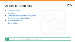 Additional Resources
• Marketplace Listing
• User Guide
• Dashboard Reviews versus Filter Subscriptions
• Review Dashboard Design Template
• Register for a free License
• Our Service Desk
We welcome any feedback and suggestions for improvement
Tip:
 