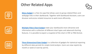 Other Related Apps
Menu Gadget is a free Jira app that allows users to group related filters and
webpage links in their dashboards. Together with Dashboard Assistant, users can
discover and access related resources to work more efficiently.
Multiple Filters Chart Gadget make your dashboards more attractive and
informative with a collection of different chart types and advanced charting
features. It is possible to export a snapshot of the chart in PDF or PNG format.
Three Dimensional Date Gadget is a collection of gadgets for statistical reporting
by different date periods for simple trend analysis. Users can view reports by
month or week or even by sprints.
 