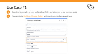 Use Case #1
I want my teammates to have up-to-date visibility and alignment to our common goals
Q
You can start a Dashboard Review Gadget with your team members as watchers
A
 